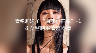 清纯萌妹子“原味小白兔”-18 女警制服情趣剧情