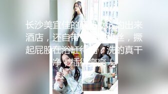 长沙美宜佳的骚熟女，约出来酒店，还自带了情趣蕾丝，撅起屁股在浴缸待插，洗的真干净，插得爽爽！