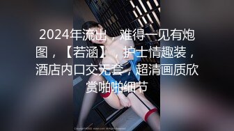 2024年流出，难得一见有炮图，【若涵】，护士情趣装，酒店内口交无套，超清画质欣赏啪啪细节