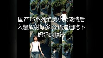 国产TS系列绝美小柔激情后入骚奴射好多 淫语逼迫吃下妈妈的精液