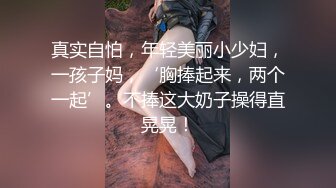 真实自怕，年轻美丽小少妇，一孩子妈，‘胸捧起来，两个一起’。不捧这大奶子操得直晃晃！