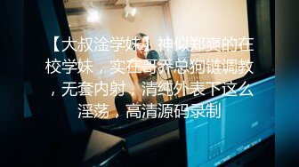 【大叔淦学妹】神似郑爽的在校学妹，实在哥乔总狗链调教，无套内射，清纯外表下这么淫荡，高清源码录制