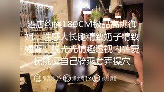 酒店约操180CM极品高挑御姐，性感大长腿精致奶子精致翘臀，脱光光情趣透视内裤爱抚挑逗自己骑乘套弄操穴