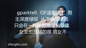 ♈gparktell♈OF淫妻博主  男主深度绿奴  从不参与床战  只会在一旁默默撸管和录像  女主也是骚的很 男女不