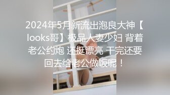 2024年5月新流出泡良大神【looks哥】极品人妻少妇 背着老公约炮 还挺漂亮 干完还要回去给老公做饭呢！