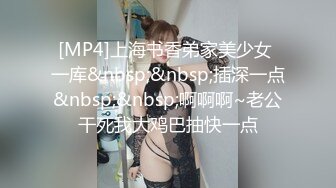 [MP4]上海书香弟家美少女 一库&nbsp;&nbsp;插深一点&nbsp;&nbsp;啊啊啊~老公干死我大鸡巴抽快一点