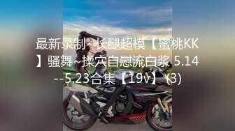 最新录制~长腿超模【蜜桃KK】骚舞~揉穴自慰流白浆 5.14--5.23合集【19v】 (3)