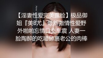 【淫妻性爱完美露脸】极品御姐『美B尤』最新激情性爱野外啪啪忘情口交车震 人妻一脸陶醉的吃嘬舔裹老公的肉棒