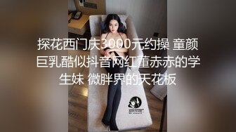 探花西门庆3000元约操 童颜巨乳酷似抖音网红董赤赤的学生妹 微胖界的天花板