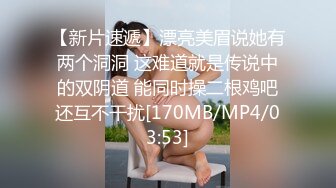 【新片速遞】漂亮美眉说她有两个洞洞 这难道就是传说中的双阴道 能同时操二根鸡吧还互不干扰[170MB/MP4/03:53]