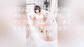 【无码】FC2-PPV-2887491 Hカップの爆乳ロリ学生。グラビア級の極上ボディ、あどけなさが残る未成熟な女子に中出し発射