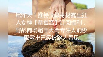 屌炸天！推特顶级身材露出狂人女神【草莓酱】订阅福利，野战商场超市大街专注人前极限露出已经被路人看见