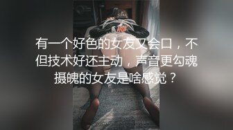 有一个好色的女友又会口，不但技术好还主动，声音更勾魂摄魄的女友是啥感觉？