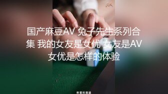 国产麻豆AV 兔子先生系列合集 我的女友是女优 女友是AV女优是怎样的体验