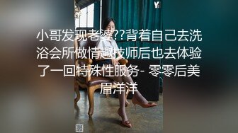 小哥发现老婆??背着自己去洗浴会所做情趣技师后也去体验了一回特殊性服务- 零零后美眉洋洋