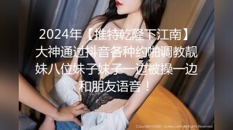 2024年【推特乾隆下江南】大神通过抖音各种约啪调教靓妹八位妹子妹子一边被操一边和朋友语音！