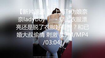 【新片速遞 】 上海Ts伪娘奈奈ladyboy ❤️- 穿上衣服漂亮还是脱了衣服好看呢？和已婚大叔偷情 刺激 [17M/MP4/03:04]