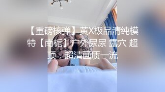 【重磅核弹】黄X极品清纯模特【南栀】户外尿尿 露穴 超顶，超清画质一流