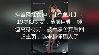 抖音网红女神，【京鱼儿】，19岁KJ少女，童颜巨乳，颜值高身材好，被土豪舍弃后回归主页，越来越懂男人了