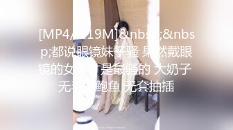 [MP4/ 119M]&nbsp;&nbsp;都说眼镜妹子骚 果然戴眼镜的女生才是最骚的 大奶子 无毛肥鲍鱼 无套抽插