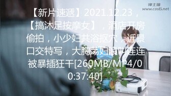 【新片速遞】2021.12.23，【搞沐足按摩女】，酒店开房偷拍，小少妇共浴抠穴，近景口交特写，大胸荡妇浪叫连连被暴插狂干[260MB/MP4/00:37:40]