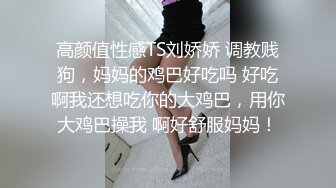 高颜值性感TS刘娇娇 调教贱狗，妈妈的鸡巴好吃吗 好吃啊我还想吃你的大鸡巴，用你大鸡巴操我 啊好舒服妈妈！