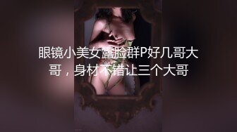 眼镜小美女露脸群P好几哥大哥，身材不错让三个大哥