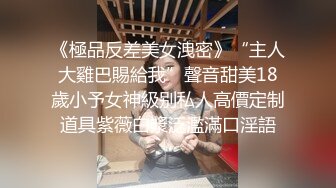 《極品反差美女洩密》“主人大雞巴賜給我”聲音甜美18歲小予女神級别私人高價定制道具紫薇白漿泛濫滿口淫語