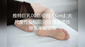 推特巨乳00后母狗『Kim』大尺度性爱私拍完结 爆裂黑丝爆乳丰臀骑乘