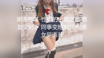 果冻传媒-性福的出差之旅 男友变对手 同事变炮友 冷艳美女吴语菲