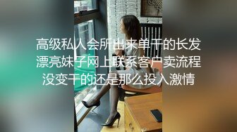 高级私人会所出来单干的长发漂亮妹子网上联系客户卖流程没变干的还是那么投入激情