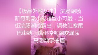 【极品外围女神】 浣肠潮喷新奇刺激小闷骚型小可爱，当街浣肠潮喷露出，调教肛塞尾巴束缚，跳蛋控制潮吹漏尿 高潮颤挛抽搐