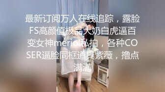 最新订阅万人在线追踪，露脸FS高颜值极品大奶白虎逼百变女神meriol私拍，各种COSER逼脸同框道具紫薇，撸点满满