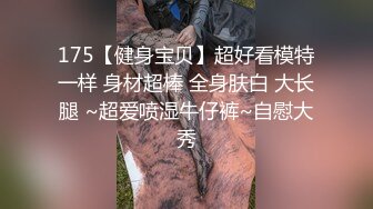 175【健身宝贝】超好看模特一样 身材超棒 全身肤白 大长腿 ~超爱喷湿牛仔裤~自慰大秀