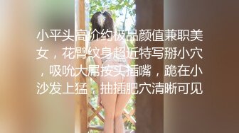 小平头高价约极品颜值兼职美女，花臂纹身超近特写掰小穴，吸吮大屌按头插嘴，跪在小沙发上猛，抽插肥穴清晰可见