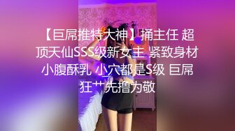 【巨屌推特大神】捅主任 超顶天仙SSS级新女主 紧致身材小腹酥乳 小穴都是S级 巨屌狂艹先撸为敬