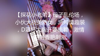 【探花小老弟】母子乱伦场，小伙大战美熟女，渔网情趣装，D罩杯大胸还要捂着，激情四射香艳刺激