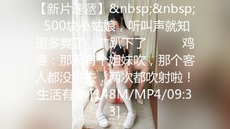 【新片速遞】&nbsp;&nbsp; 500块小姑娘，听叫声就知道多爽了，艹趴下了❤️❤️鸡婆：那天有个姐妹吹，那个客人都没进去，两次都吹射啦！生活有趣 [148M/MP4/09:33]