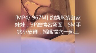 [MP4/ 967M] 约操JK装良家妹妹，3P激情名场面，SM手铐小皮鞭，插嘴操穴一起上