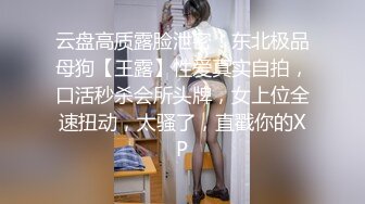 云盘高质露脸泄密！东北极品母狗【王露】性爱真实自拍，口活秒杀会所头牌，女上位全速扭动，太骚了，直戳你的XP