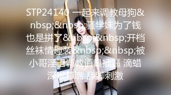 STP24140 一起来调教母狗&nbsp;&nbsp;骚学妹为了钱也是拼了&nbsp;&nbsp;开档丝袜情趣装&nbsp;&nbsp;被小哥淫语调教道具插逼 滴蜡深喉草嘴 舔脚刺激