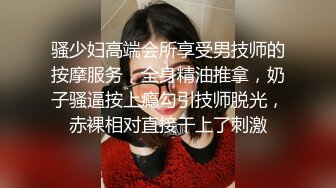 骚少妇高端会所享受男技师的按摩服务，全身精油推拿，奶子骚逼按上瘾勾引技师脱光，赤裸相对直接干上了刺激