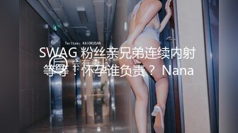 SWAG 粉丝亲兄弟连续内射 等等！怀孕谁负责？ Nana