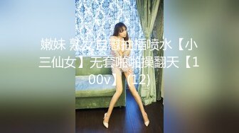 嫩妹 熟女自慰抽插喷水【小三仙女】无套啪啪操翻天【100v】 (12)