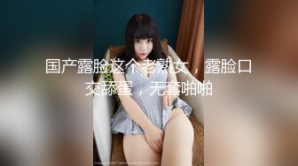 国产露脸这个老熟女，露脸口交舔蛋，无套啪啪