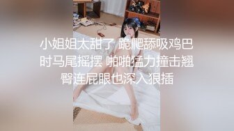 小姐姐太甜了 跪爬舔吸鸡巴时马尾摇摆 啪啪猛力撞击翘臀连屁眼也深入狠插