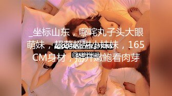 _坐标山东，哪咤丸子头大眼萌妹，超萌超甜小妹妹，165CM身材，掰开嫩鲍看肉芽