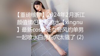 【重磅核弹】2024年2月浙江颜值情侣最强喷水【xingnu】最新cos夜场女警风约单男一起喷水白虎粉穴太骚了 (2)