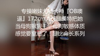 ✿专操嫩妹尤物大神『OB噢逼』172cm大长腿模特把她当母狗狠狠干，母狗敏感体质感觉要窒息了！腿比命长系列~