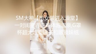 SM大神【扮女装进入澡堂】一对闺蜜赤身裸体泡温泉,G罩杯超大坦克妹子和眼镜妹纸